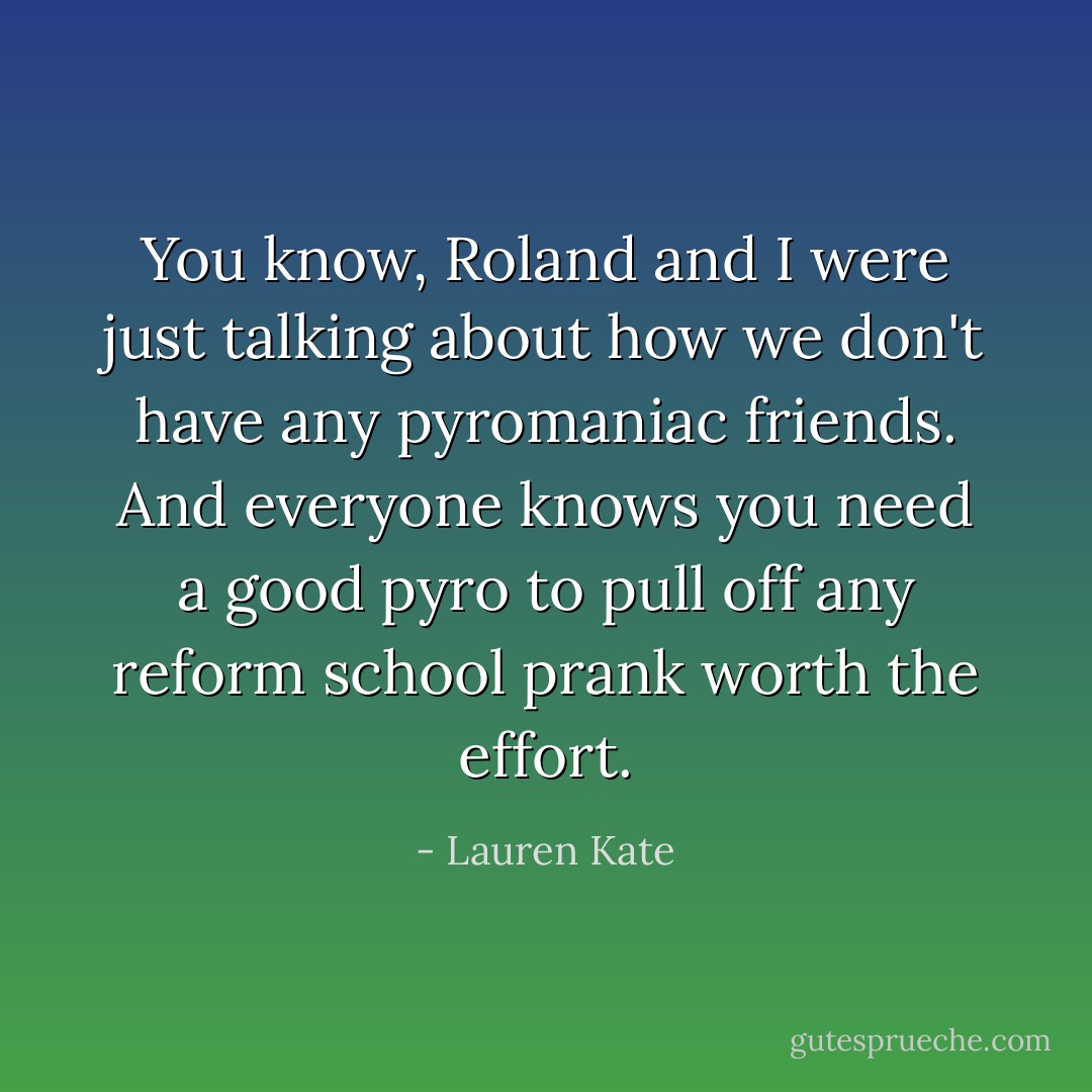 You know, Roland and I were just talking about how we don't have any pyromaniac friends. And everyone knows you need a good pyro to pull off any reform school prank worth the effort. - Lauren Kate