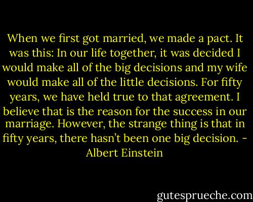 When we first got married, we made a pact. It was this: In our life together, it was decided I would make all of the big decisions and my wife would make all of the little decisions. For fifty years, we have held true to that agreement. I believe that is the reason for the success in our marriage. However, the strange thing is that in fifty years, there hasn’t been one big decision. - Albert Einstein
