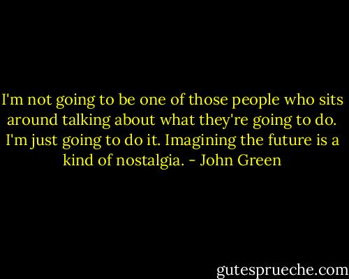 I'm not going to be one of those people who sits around talking about what they're going to do. I'm just going to do it. Imagining the future is a kind of nostalgia. - John Green