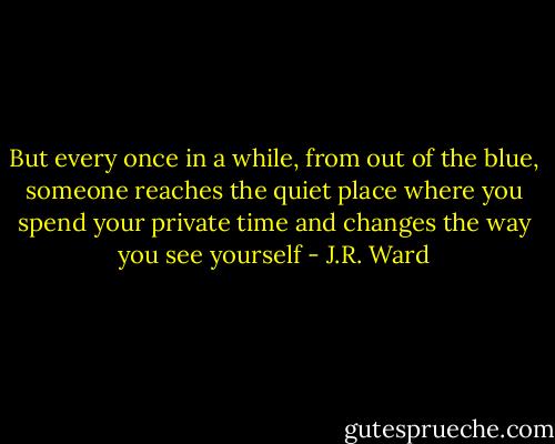 But every once in a while, from out of the blue, someone reaches the quiet place where you spend your private time and changes the way you see yourself - J.R. Ward