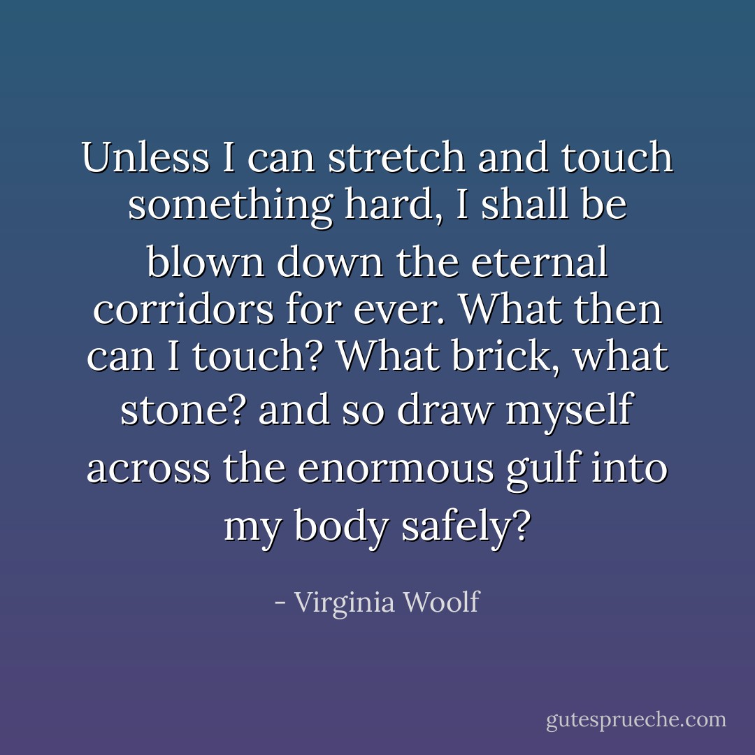 Unless I can stretch and touch something hard, I shall be blown down the eternal corridors for ever. What then can I touch? What brick, what stone? and so draw myself across the enormous gulf into my body safely? - Virginia Woolf
