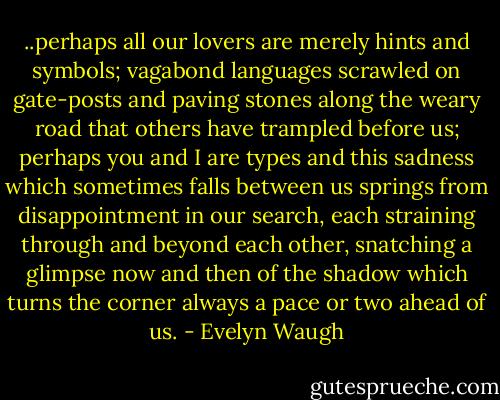 ..perhaps all our lovers are merely hints and symbols; vagabond languages scrawled on gate-posts and paving stones along the weary road that others have trampled before us; perhaps you and I are types and this sadness which sometimes falls between us springs from disappointment in our search, each straining through and beyond each other, snatching a glimpse now and then of the shadow which turns the corner always a pace or two ahead of us. - Evelyn Waugh