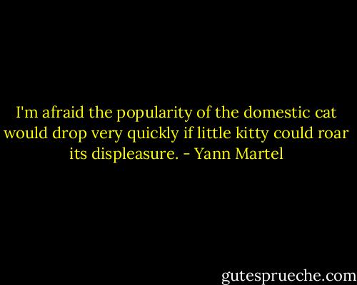 I'm afraid the popularity of the domestic cat would drop very quickly if little kitty could roar its displeasure. - Yann Martel