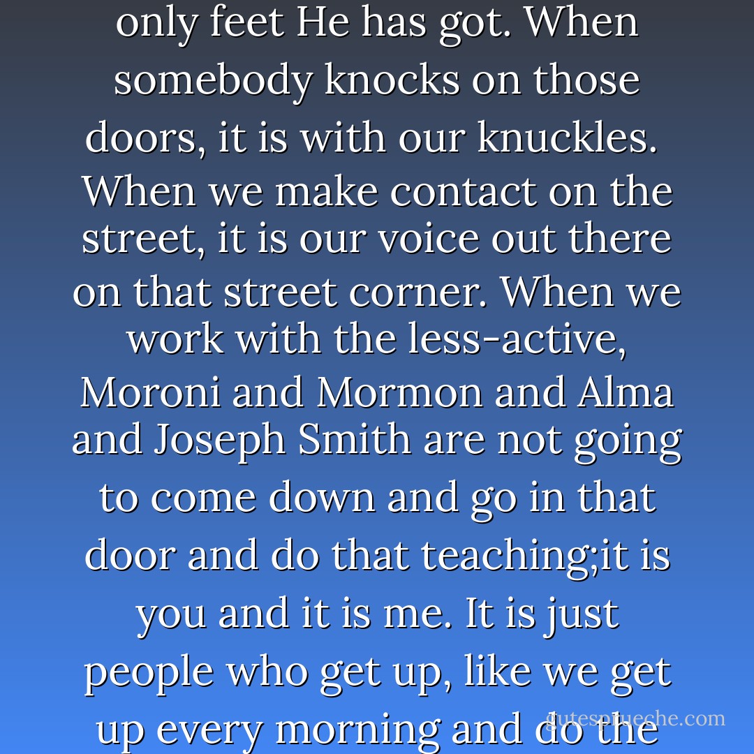 When the light dawns and it finally comes to you that this gospel really is true and the work matters and that God is not going to come down and do it Himself; we will realize that we are the only hands He has got, and that we are the only feet He has got. When somebody knocks on those doors, it is with our knuckles. <br />When we make contact on the street, it is our voice out there on that street corner. When we work with the less-active, Moroni and Mormon and Alma and Joseph Smith are not going to come down and go in that door and do that teaching;it is you and it is me. It is just people who get up, like we get up every morning and do the work of the Lord the way those men and their wives did it in the era and in their day and in their age, and in their time, but now it is our time.<br />When we come to know this, then we will get on with the work. - Jeffrey R. Holland