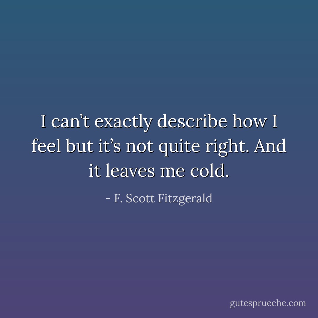 I can’t exactly describe how I feel but it’s not quite right. And it leaves me cold. - F. Scott Fitzgerald