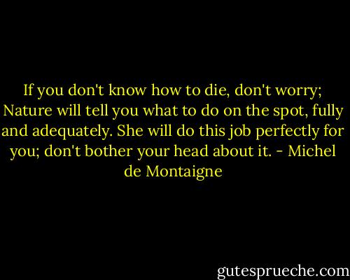 If you don't know how to die, don't worry; Nature will tell you what to do on the spot, fully and adequately. She will do this job perfectly for you; don't bother your head about it. - Michel de Montaigne