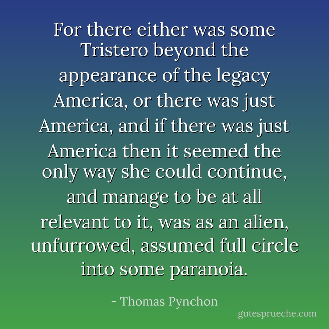 For there either was some Tristero beyond the appearance of the legacy America, or there was just America, and if there was just America then it seemed the only way she could continue, and manage to be at all relevant to it, was as an alien, unfurrowed, assumed full circle into some paranoia. - Thomas Pynchon