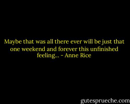 Maybe that was all there ever will be just that one weekend and forever this unfinished feeling... - Anne Rice