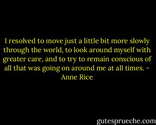 I resolved to move just a little bit more slowly through the world, to look around myself with greater care, and to try to remain conscious of all that was going on around me at all times. - Anne Rice