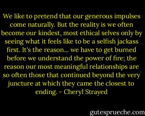 We like to pretend that our generous impulses come naturally. But the reality is we often become our kindest, most ethical selves only by seeing what it feels like to be a selfish jackass first. It's the reason... we have to get burned before we understand the power of fire; the reason our most meaningful relationships are so often those that continued beyond the very juncture at which they came the closest to ending. - Cheryl Strayed