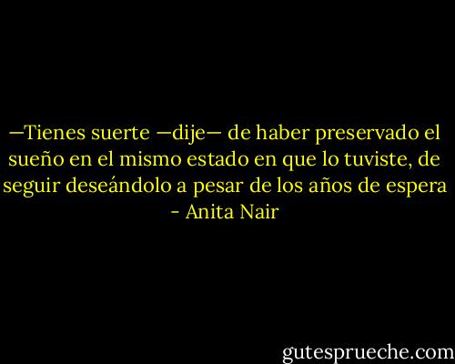 —Tienes suerte —dije— de haber preservado el sueño en el mismo estado en que lo tuviste, de seguir deseándolo a pesar de los años de espera - Anita Nair