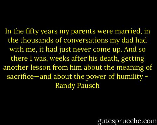 In the fifty years my parents were married, in the thousands of conversations my dad had with me, it had just never come up. And so there I was, weeks after his death, getting another lesson from him about the meaning of sacrifice—and about the power of humility - Randy Pausch