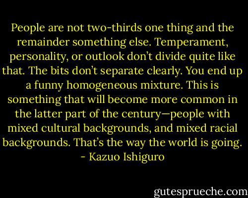 People are not two-thirds one thing and the remainder something else. Temperament, personality, or outlook don’t divide quite like that. The bits don’t separate clearly. You end up a funny homogeneous mixture. This is something that will become more common in the latter part of the century—people with mixed cultural backgrounds, and mixed racial backgrounds. That’s the way the world is going. - Kazuo Ishiguro