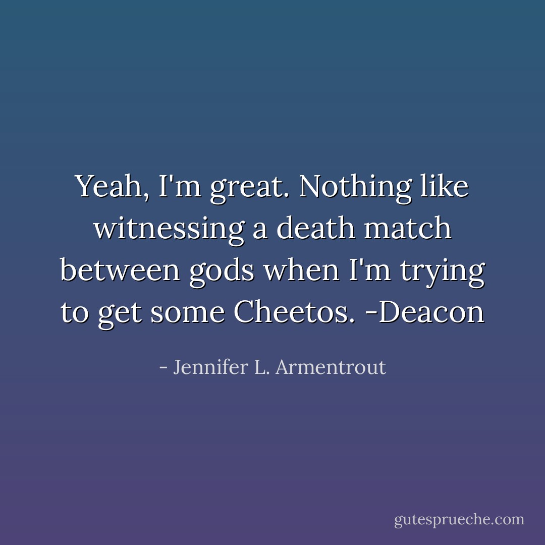 Yeah, I'm great. Nothing like witnessing a death match between gods when I'm trying to get some Cheetos. -Deacon - Jennifer L. Armentrout