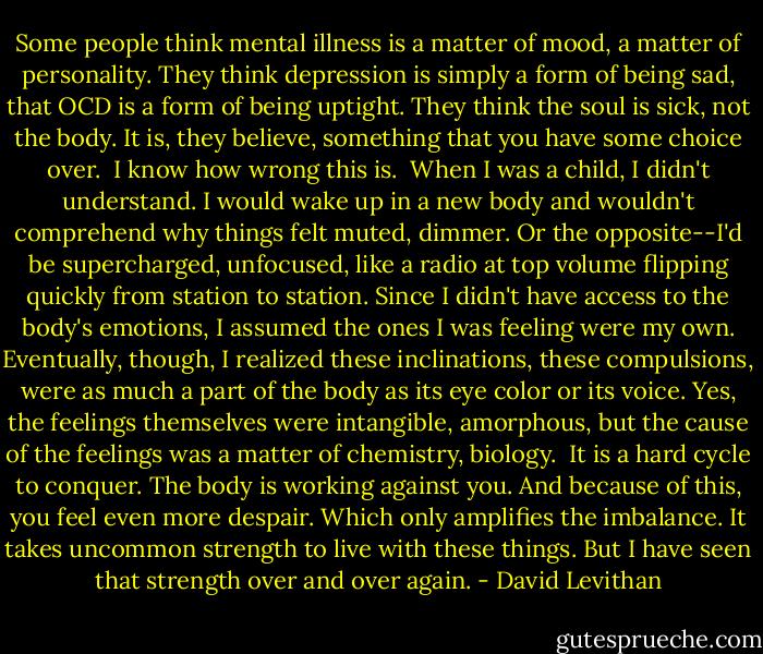 Some people think mental illness is a matter of mood, a matter of personality. They think depression is simply a form of being sad, that OCD is a form of being uptight. They think the soul is sick, not the body. It is, they believe, something that you have some choice over.<br /><br />I know how wrong this is.<br /><br />When I was a child, I didn't understand. I would wake up in a new body and wouldn't comprehend why things felt muted, dimmer. Or the opposite--I'd be supercharged, unfocused, like a radio at top volume flipping quickly from station to station. Since I didn't have access to the body's emotions, I assumed the ones I was feeling were my own. Eventually, though, I realized these inclinations, these compulsions, were as much a part of the body as its eye color or its voice. Yes, the feelings themselves were intangible, amorphous, but the cause of the feelings was a matter of chemistry, biology.<br /><br />It is a hard cycle to conquer. The body is working against you. And because of this, you feel even more despair. Which only amplifies the imbalance. It takes uncommon strength to live with these things. But I have seen that strength over and over again. - David Levithan