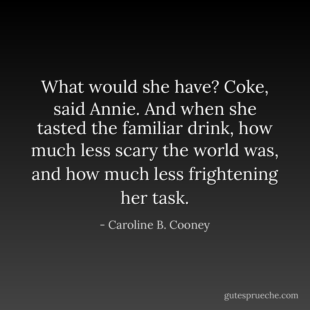 What would she have? Coke, said Annie. And when she tasted the familiar drink, how much less scary the world was, and how much less frightening her task. - Caroline B. Cooney