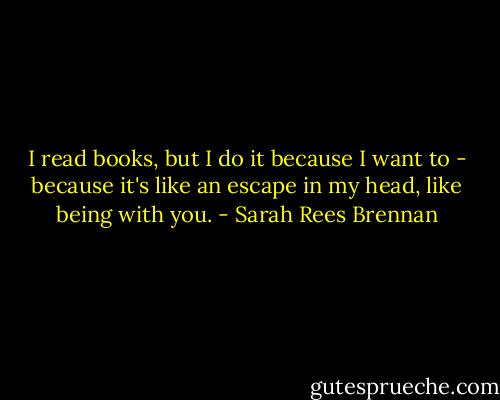 I read books, but I do it because I want to - because it's like an escape in my head, like being with you. - Sarah Rees Brennan