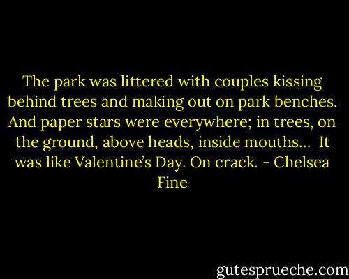 The park was littered with couples kissing behind trees and making out on park benches. And paper stars were everywhere; in trees, on the ground, above heads, inside mouths… <br />It was like Valentine’s Day.<br />On crack. - Chelsea Fine