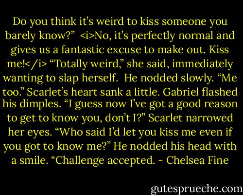 Do you think it’s weird to kiss someone you barely know?” <br /><i>No, it’s perfectly normal and gives us a fantastic excuse to make out. Kiss me!</i><br />“Totally weird,” she said, immediately wanting to slap herself. <br />He nodded slowly. “Me too.” Scarlet’s heart sank a little. Gabriel flashed his dimples. “I guess now I’ve got a good reason to get to know you, don’t I?”<br />Scarlet narrowed her eyes. “Who said I’d let you kiss me even if you got to know me?”<br />He nodded his head with a smile. “Challenge accepted. - Chelsea Fine