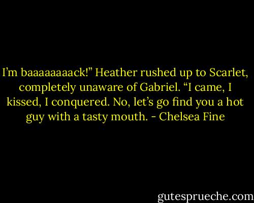 I’m baaaaaaaack!” Heather rushed up to Scarlet, completely unaware of Gabriel. “I came, I kissed, I conquered. No, let’s go find you a hot guy with a tasty mouth. - Chelsea Fine