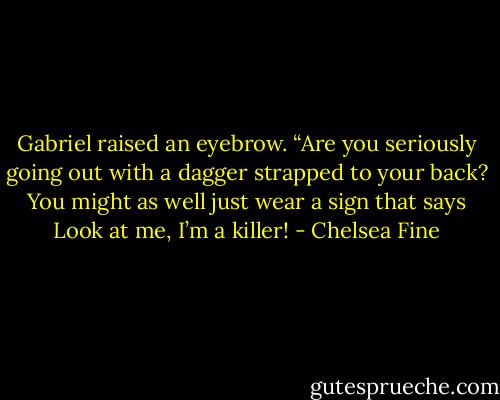 Gabriel raised an eyebrow. “Are you seriously going out with a dagger strapped to your back? You might as well just wear a sign that says Look at me, I’m a killer! - Chelsea Fine