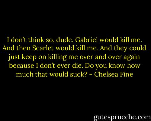 I don’t think so, dude. Gabriel would kill me. And then Scarlet would kill me. And they could just keep on killing me over and over again because I don’t ever die. Do you know how much that would suck? - Chelsea Fine
