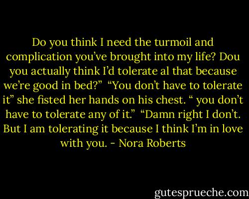 Do you think I need the turmoil and complication you’ve brought into my life?<br />Dou you actually think I’d tolerate al that because we’re good in bed?”<br /><br />“You don’t have to tolerate it” she fisted her hands on his chest. “ you don’t have to tolerate any of it.”<br /><br />“Damn right I don’t. But I am tolerating it because I think I’m in love with you. - Nora Roberts
