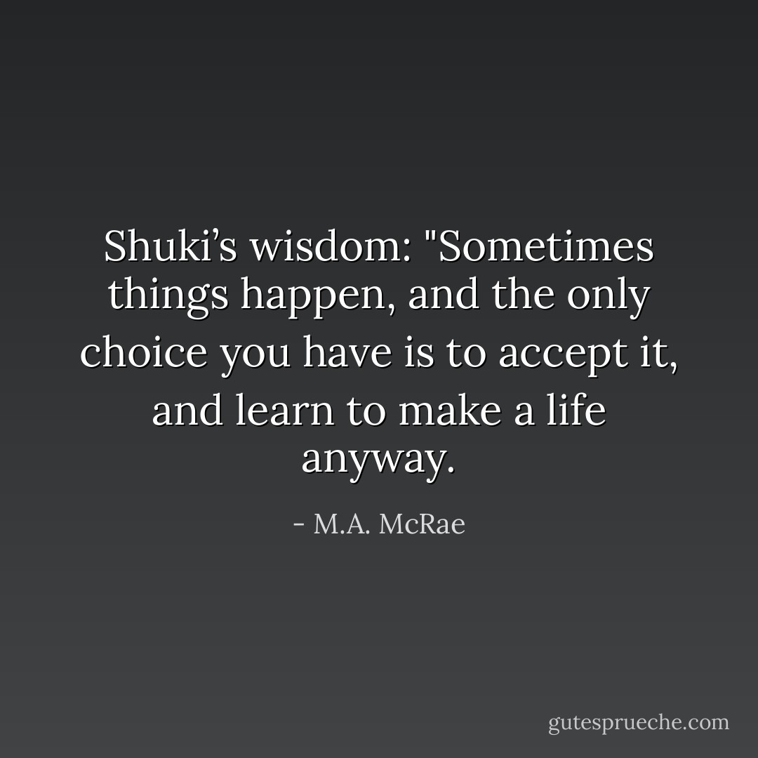 Shuki’s wisdom: "Sometimes things happen, and the only choice you have is to accept it, and learn to make a life anyway. - M.A. McRae