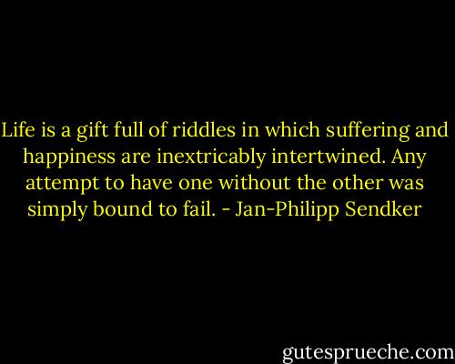 Life is a gift full of riddles in which suffering and happiness are inextricably intertwined. Any attempt to have one without the other was simply bound to fail. - Jan-Philipp Sendker