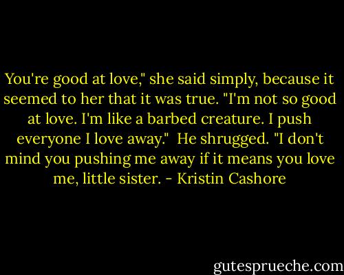 You're good at love," she said simply, because it seemed to her that it was true. "I'm not so good at love. I'm like a barbed creature. I push everyone I love away."<br /><br />He shrugged. "I don't mind you pushing me away if it means you love me, little sister. - Kristin Cashore