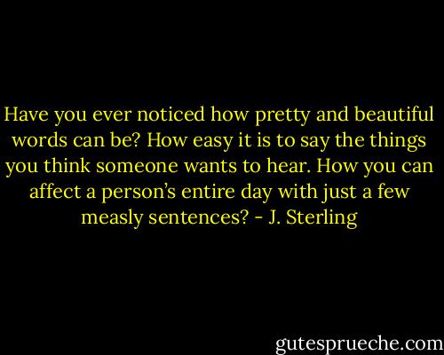 Have you ever noticed how pretty and beautiful words can be? How easy it is to say the things you think someone wants to hear. How you can affect a person’s entire day with just a few measly sentences? - J. Sterling