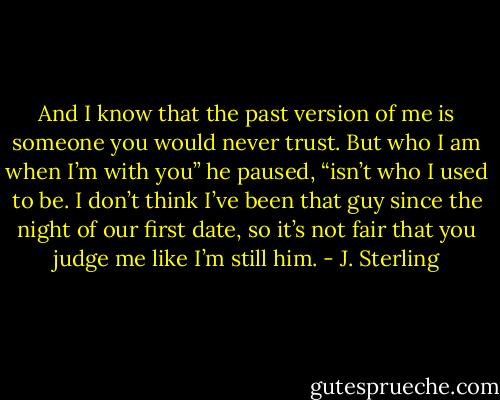 And I know that the past version of me is someone you would never trust. But who I am when I’m with you” he paused, “isn’t who I used to be. I don’t think I’ve been that guy since the night of our first date, so it’s not fair that you judge me like I’m still him. - J. Sterling