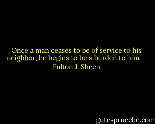 Once a man ceases to be of service to his neighbor, he begins to be a burden to him. - Fulton J. Sheen