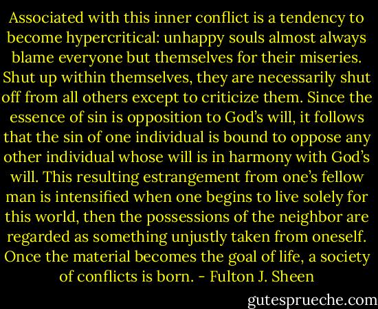 Associated with this inner conflict is a tendency to become hypercritical: unhappy souls almost always blame everyone but themselves for their miseries. Shut up within themselves, they are necessarily shut off from all others except to criticize them. Since the essence of sin is opposition to God’s will, it follows that the sin of one individual is bound to oppose any other individual whose will is in harmony with God’s will. This resulting estrangement from one’s fellow man is intensified when one begins to live solely for this world, then the possessions of the neighbor are regarded as something unjustly taken from oneself. Once the material becomes the goal of life, a society of conflicts is born. - Fulton J. Sheen