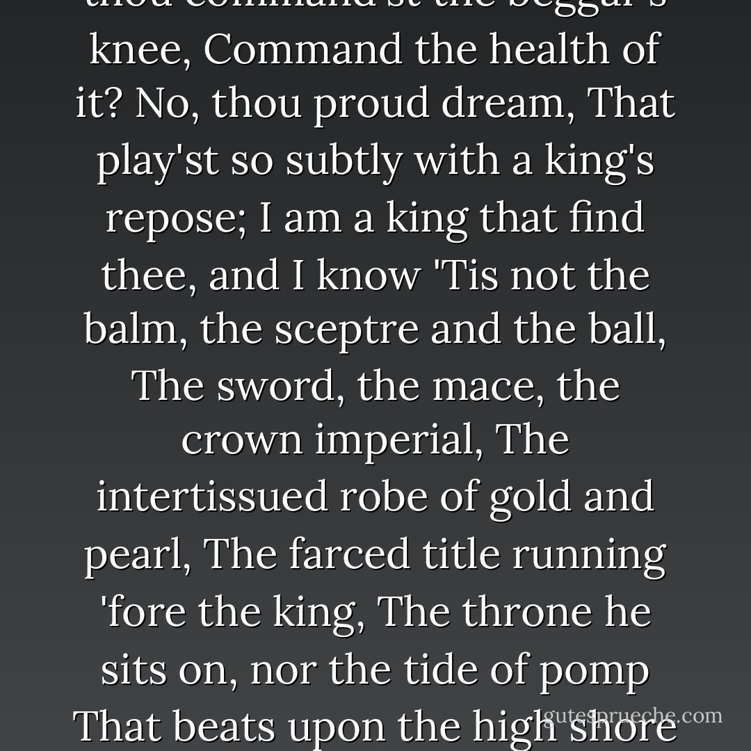 What infinite heart's-ease<br />Must kings neglect, that private men enjoy!<br />And what have kings, that privates have not too,<br />Save ceremony, save general ceremony?<br />And what art thou, thou idle ceremony?<br />What kind of god art thou, that suffer'st more<br />Of mortal griefs than do thy worshippers?<br />What are thy rents? what are thy comings in?<br />O ceremony, show me but thy worth!<br />What is thy soul of adoration?<br />Art thou aught else but place, degree and form,<br />Creating awe and fear in other men?<br />Wherein thou art less happy being fear'd<br />Than they in fearing.<br />What drink'st thou oft, instead of homage sweet,<br />But poison'd flattery? O, be sick, great greatness,<br />And bid thy ceremony give thee cure!<br />Think'st thou the fiery fever will go out<br />With titles blown from adulation?<br />Will it give place to flexure and low bending?<br />Canst thou, when thou command'st the beggar's knee,<br />Command the health of it? No, thou proud dream,<br />That play'st so subtly with a king's repose;<br />I am a king that find thee, and I know<br />'Tis not the balm, the sceptre and the ball,<br />The sword, the mace, the crown imperial,<br />The intertissued robe of gold and pearl,<br />The farced title running 'fore the king,<br />The throne he sits on, nor the tide of pomp<br />That beats upon the high shore of this world,<br />No, not all these, thrice-gorgeous ceremony,<br />Not all these, laid in bed majestical,<br />Can sleep so soundly as the wretched slave,<br />Who with a body fill'd and vacant mind<br />Gets him to rest, cramm'd with distressful bread;<br />Never sees horrid night, the child of hell,<br />But, like a lackey, from the rise to set<br />Sweats in the eye of Phoebus and all night<br />Sleeps in Elysium; next day after dawn,<br />Doth rise and help Hyperion to his horse,<br />And follows so the ever-running year,<br />With profitable labour, to his grave:<br />And, but for ceremony, such a wretch,<br />Winding up days with toil and nights with sleep,<br />Had the fore-hand and vantage of a king.<br />The slave, a member of the country's peace,<br />Enjoys it; but in gross brain little wots<br />What watch the king keeps to maintain the peace,<br />Whose hours the peasant best advantages. - William Shakespeare