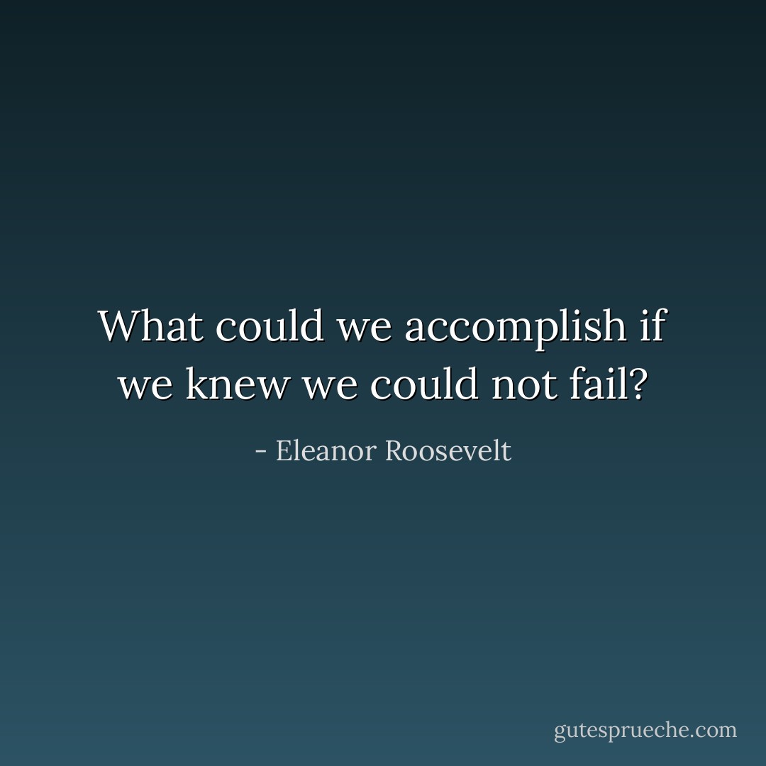 What could we accomplish if we knew we could not fail? - Eleanor Roosevelt