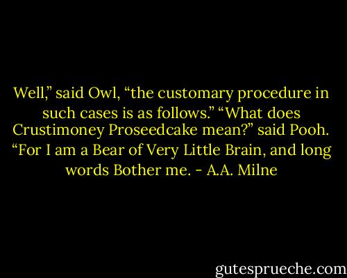 Well,” said Owl, “the customary procedure in such cases is as follows.” “What does Crustimoney Proseedcake mean?” said Pooh. “For I am a Bear of Very Little Brain, and long words Bother me. - A.A. Milne
