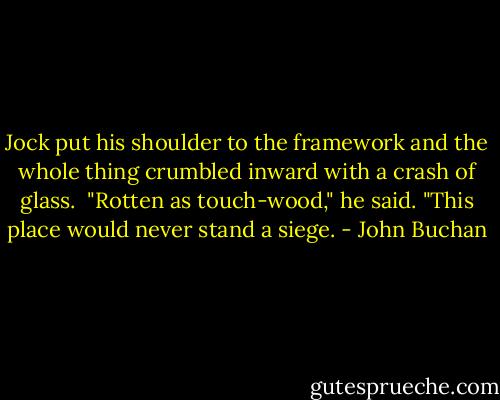 Jock put his shoulder to the framework and the whole thing crumbled inward with a crash of glass.<br /> "Rotten as touch-wood," he said. "This place would never stand a siege. - John Buchan