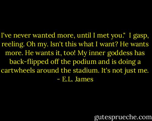 I've never wanted more, until I met you."<br /><br />I gasp, reeling. Oh my. Isn't this what I want? He wants more. He wants it, too! My inner goddess has back-flipped off the podium and is doing a cartwheels around the stadium. It's not just me. - E.L. James