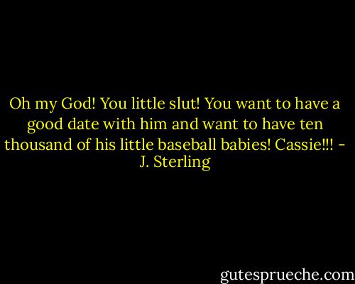 Oh my God! You little slut! You want to have a good date with him and want to have ten thousand of his little baseball babies! Cassie!!! - J. Sterling