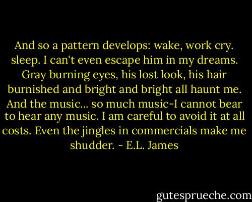 And so a pattern develops: wake, work cry. sleep. I can't even escape him in my dreams. Gray burning eyes, his lost look, his hair burnished and bright and bright all haunt me. And the music... so much music-I cannot bear to hear any music. I am careful to avoid it at all costs. Even the jingles in commercials make me shudder. - E.L. James