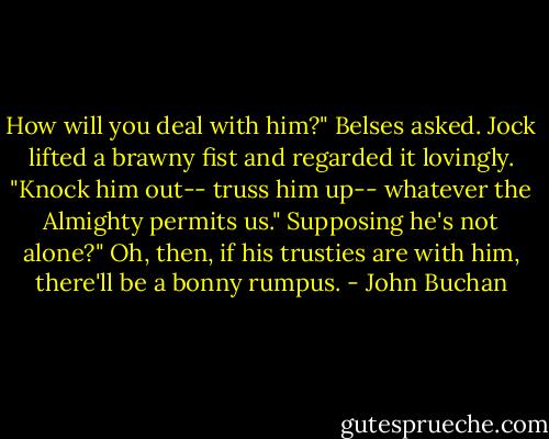 How will you deal with him?" Belses asked.<br />Jock lifted a brawny fist and regarded it lovingly. "Knock him out-- truss him up-- whatever the Almighty permits us."<br />Supposing he's not alone?"<br />Oh, then, if his trusties are with him, there'll be a bonny rumpus. - John Buchan
