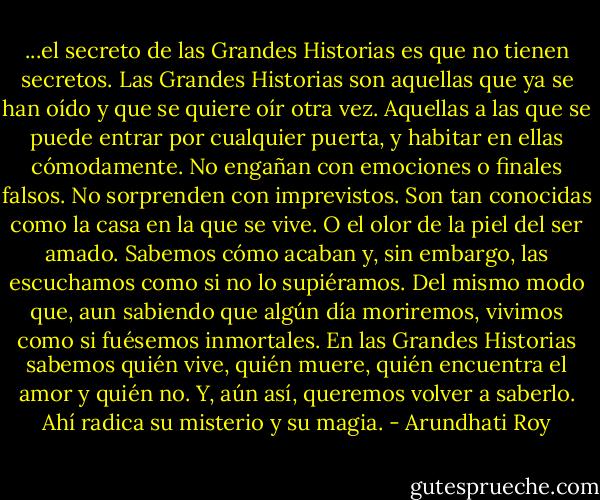 ...el secreto de las Grandes Historias es que no tienen secretos. Las Grandes Historias son aquellas que ya se han oído y que se quiere oír otra vez. Aquellas a las que se puede entrar por cualquier puerta, y habitar en ellas cómodamente. No engañan con emociones o finales falsos. No sorprenden con imprevistos. Son tan conocidas como la casa en la que se vive. O el olor de la piel del ser amado. Sabemos cómo acaban y, sin embargo, las escuchamos como si no lo supiéramos. Del mismo modo que, aun sabiendo que algún día moriremos, vivimos como si fuésemos inmortales. En las Grandes Historias sabemos quién vive, quién muere, quién encuentra el amor y quién no. Y, aún así, queremos volver a saberlo.<br />Ahí radica su misterio y su magia. - Arundhati Roy
