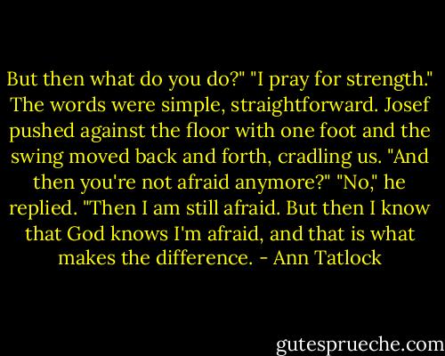 But then what do you do?"<br />"I pray for strength."<br />The words were simple, straightforward. Josef pushed against the floor with one foot and the swing moved back and forth, cradling us.<br />"And then you're not afraid anymore?"<br />"No," he replied. "Then I am still afraid. But then I know that God knows I'm afraid, and that is what makes the difference. - Ann Tatlock