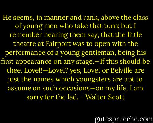 He seems, in manner and rank, above the class of young men who take that turn; but I remember hearing them say, that the little theatre at Fairport was to open with the performance of a young gentleman, being his first appearance on any stage.—If this should be thee, Lovel!—Lovel? yes, Lovel or Belville are just the names which youngsters are apt to assume on such occasions—on my life, I am sorry for the lad. - Walter Scott
