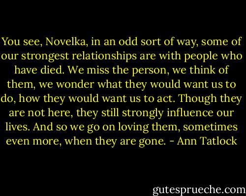 You see, Novelka, in an odd sort of way, some of our strongest relationships are with people who have died. We miss the person, we think of them, we wonder what they would want us to do, how they would want us to act. Though they are not here, they still strongly influence our lives. And so we go on loving them, sometimes even more, when they are gone. - Ann Tatlock