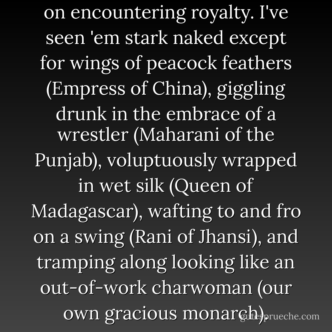 You never know what to expect on encountering royalty. I've seen 'em stark naked except for wings of peacock feathers (Empress of China), giggling drunk in the embrace of a wrestler (Maharani of the Punjab), voluptuously wrapped in wet silk (Queen of Madagascar), wafting to and fro on a swing (Rani of Jhansi), and tramping along looking like an out-of-work charwoman (our own gracious monarch). - George MacDonald Fraser