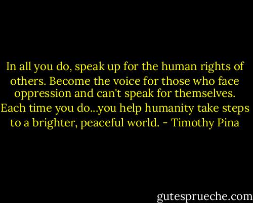 In all you do, speak up for the human rights of others. Become the voice for those who face oppression and can't speak for themselves. Each time you do...you help humanity take steps to a brighter, peaceful world. - Timothy Pina