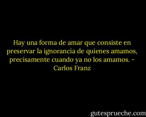 Hay una forma de amar que consiste en preservar la ignorancia de quienes amamos, precisamente cuando ya no los amamos. - Carlos Franz