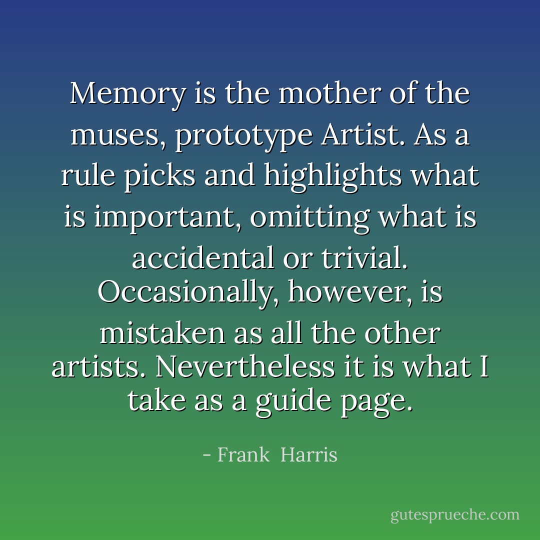 Memory is the mother of the muses, prototype Artist. As a rule picks and highlights what is important, omitting what is accidental or trivial. Occasionally, however, is mistaken as all the other artists. Nevertheless it is what I take as a guide page. - Frank  Harris